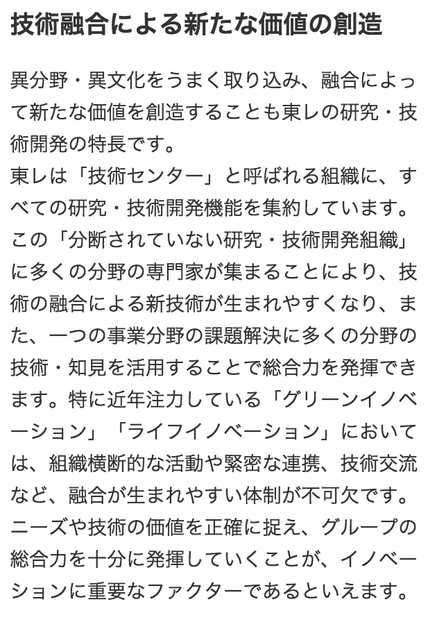 技術融合による新たな価値の創造 異分野・異文化をうまく取り込み、融合によって新たな価値を創造することも東レの研究・技術開発の特長です。 東レは「技術センター」と呼ばれる組織に、すべての研究・技術開発機能を集約しています。この「分断されていない研究・技術開発組織」に多くの分野の専門家が集まることにより、技術の融合による新技術が生まれやすくなり、また、一つの事業分野の課題解決に多くの分野の技術・知見を活用することで総合力を発揮できます。特に近年注力している「グリーンイノベーション」「ライフイノベーション」においては、組織横断的な活動や緊密な連携、技術交流など、融合が生まれやすい体制が不可欠です。ニーズや技術の価値を正確に捉え、グループの総合力を十分に発揮していくことが、イノベーションに重要なファクターであるといえます。